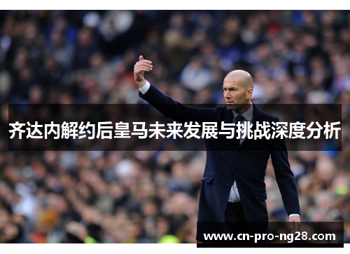 齐达内解约后皇马未来发展与挑战深度分析