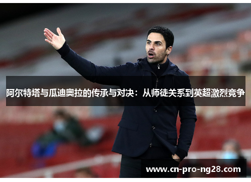 阿尔特塔与瓜迪奥拉的传承与对决：从师徒关系到英超激烈竞争